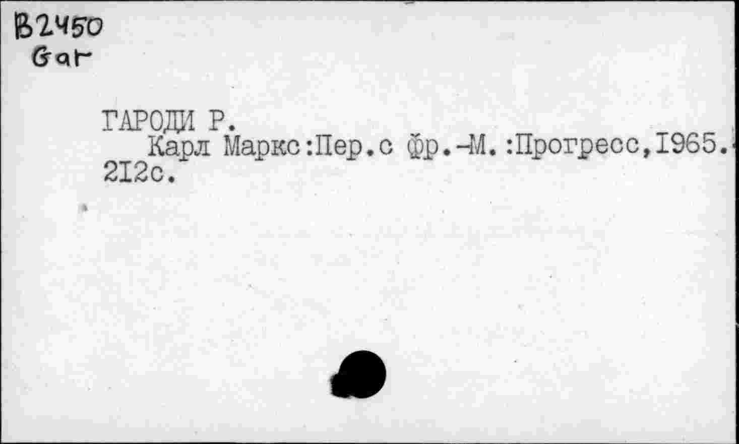 ﻿BWo йаГ
гароди p.
Карл Маркс:Пер.с фр.-М. :Прогресс,1965. 212с.